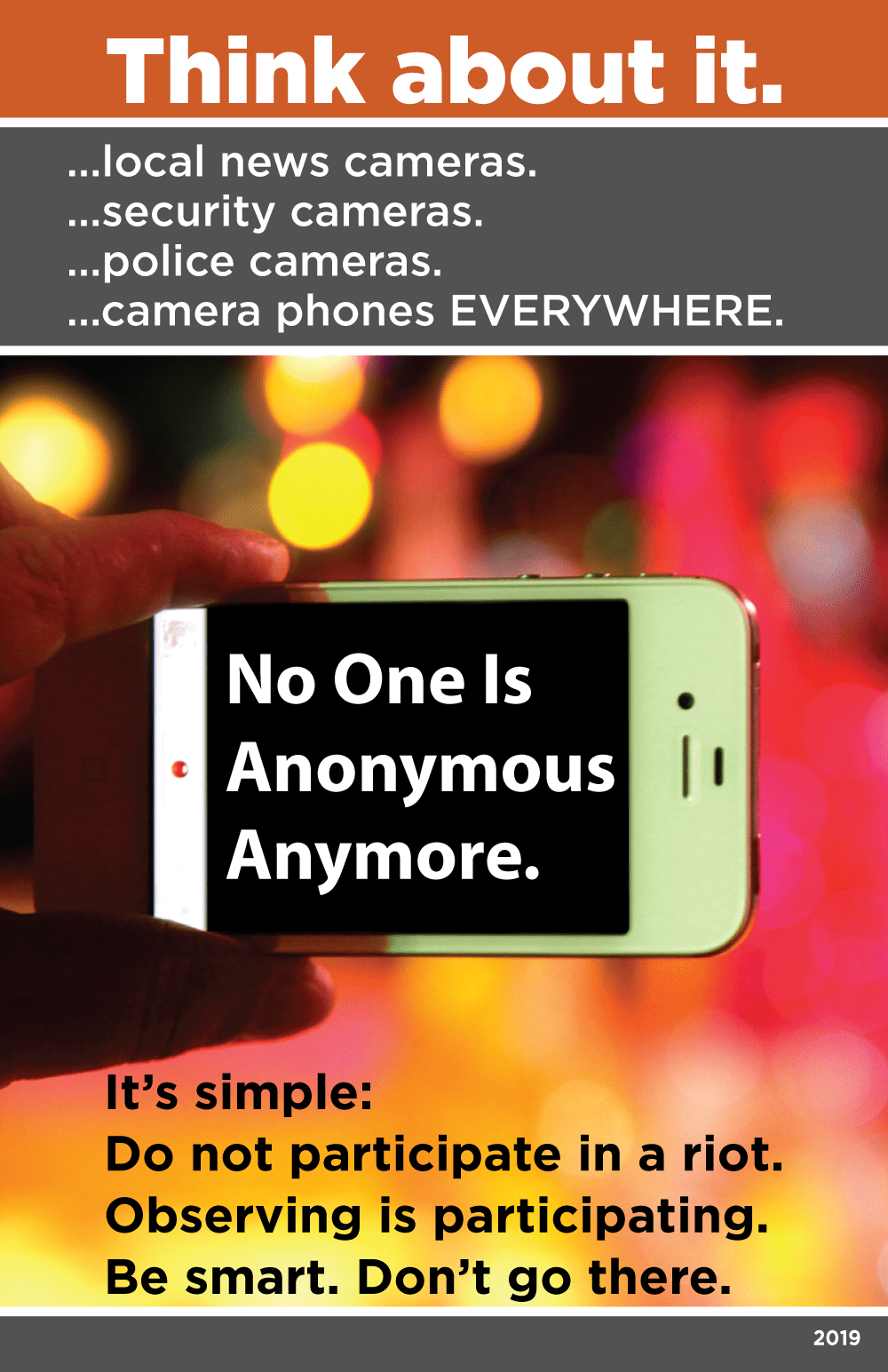 From top to bottom: White text on orange background saying, “Think about it.” White text on gray background saying, “…local news cameras. …security cameras. …police cameras. …camera phones everywhere.” Images of fingers holding a smart phone with a blurred red, yellow and orange background. White text on the black screen of the smart phone saying, “No one is anonymous anymore.” Black text over the same blurred background saying, “It’s simple: Do not participate in a riot. Observing is participating. Be Smart. Don’t go there.”