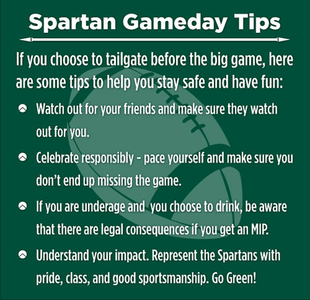 White text over a green background with the outline of a football in light green. Text reads: Spartan Game Day Tips; If you choose to tailgate before the big game, here are some tips to help you stay safe and have fun. Watch out for your friends and make sure they watch out for you. Celebrate responsibly – pace yourself and make sure you don’t end up missing the game. If you are underaged and choose to drink, be aware that there are legal consequences if you get an MIP. Understand your impact. Represent the Spartans with pride, class, and good sportsmanship. Go Green!
