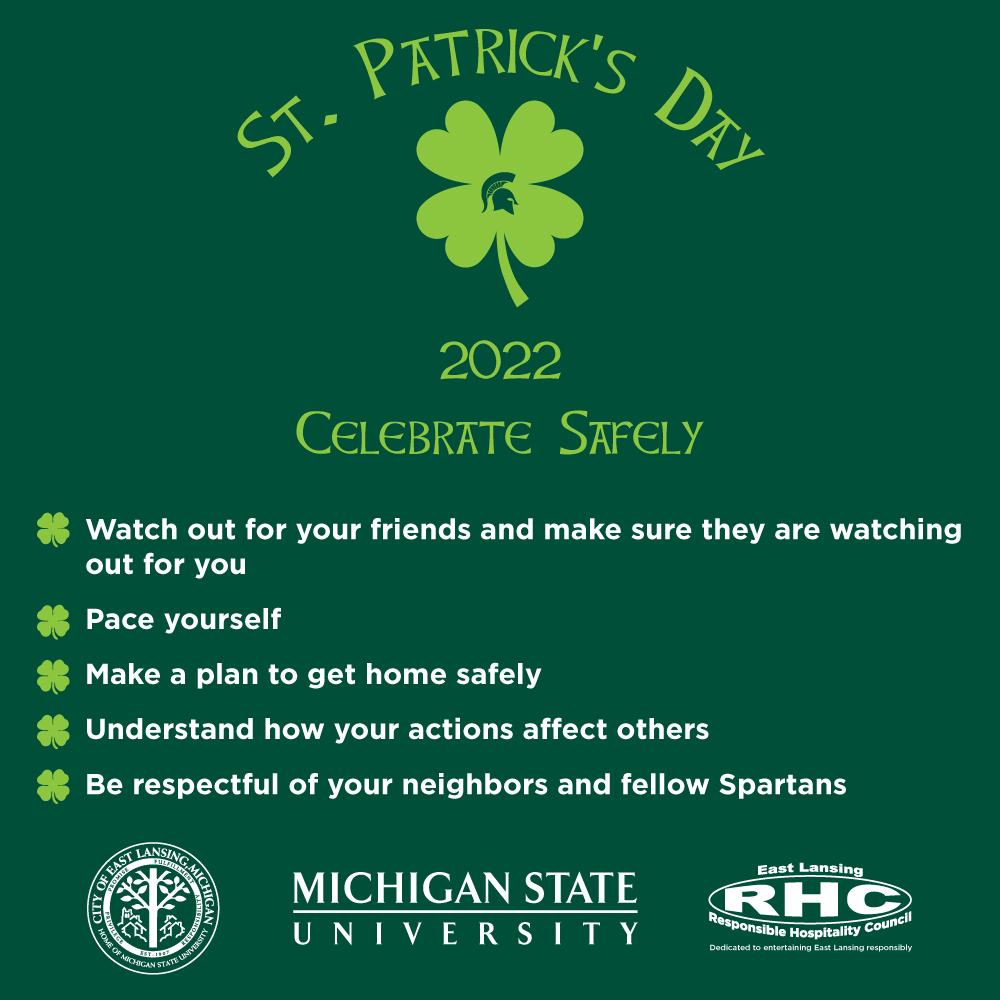 St. Patrick's Day 20222 -- celebrate safely: Watch out for your friends and make sure they are watching out for you; pace yourself; make a plan to get home safely; understand how your actions affect others; be respectful of your neighbors and fellow Spartans.